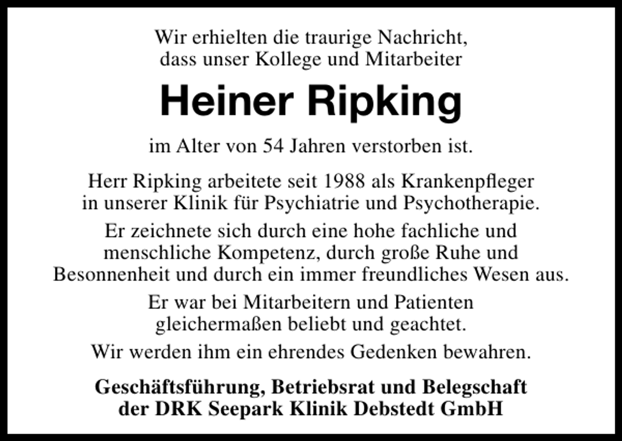 <p>Wir erhielten die traurige Nachricht,<br />dass unser Kollege und Mitarbeiter</p><p>Heiner Ripking<br />im Alter von 54 Jahren verstorben ist.<br />Herr Ripking arbeitete seit 1988 als Krankenpﬂeger<br />in unserer Klinik für Psychiatrie und Psychotherapie.<br />Er zeichnete sich durch eine hohe fachliche und<br />menschliche Kompetenz, durch große Ruhe und<br />Besonnenheit und durch ein immer freundliches Wesen aus.<br />Er war bei Mitarbeitern und Patienten<br />gleichermaßen beliebt und geachtet.<br />Wir werden ihm ein ehrendes Gedenken bewahren.<br />Geschäftsführung, Betriebsrat und Belegschaft<br />der DRK Seepark Klinik Debstedt GmbH</p>