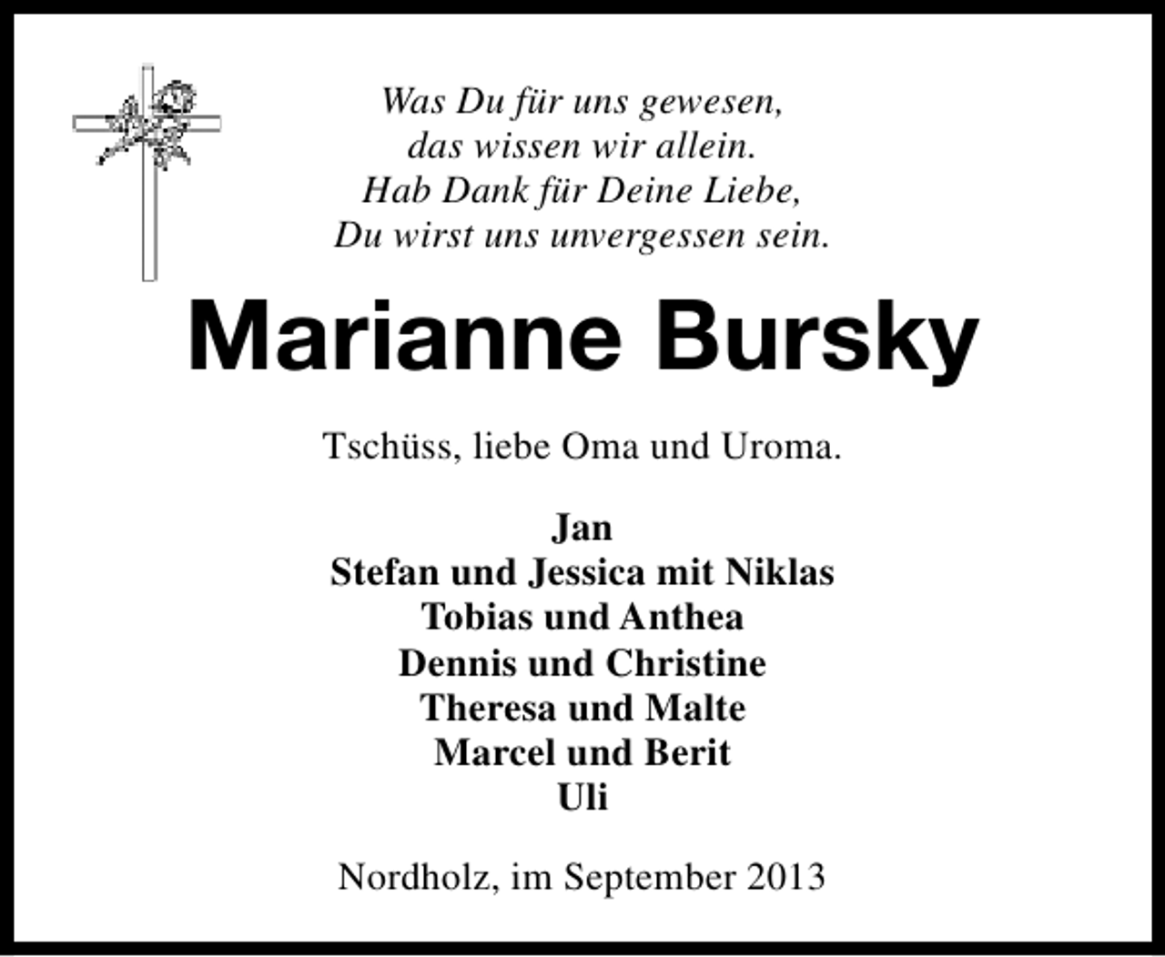<p>Was Du für uns gewesen,<br />das wissen wir allein.<br />Hab Dank für Deine Liebe,<br />Du wirst uns unvergessen sein.</p><p>Marianne Bursky<br />Tschüss, liebe Oma und Uroma.<br />Jan<br />Stefan und Jessica mit Niklas<br />Tobias und Anthea<br />Dennis und Christine<br />Theresa und Malte<br />Marcel und Berit<br />Uli<br />Nordholz, im September 2013</p>