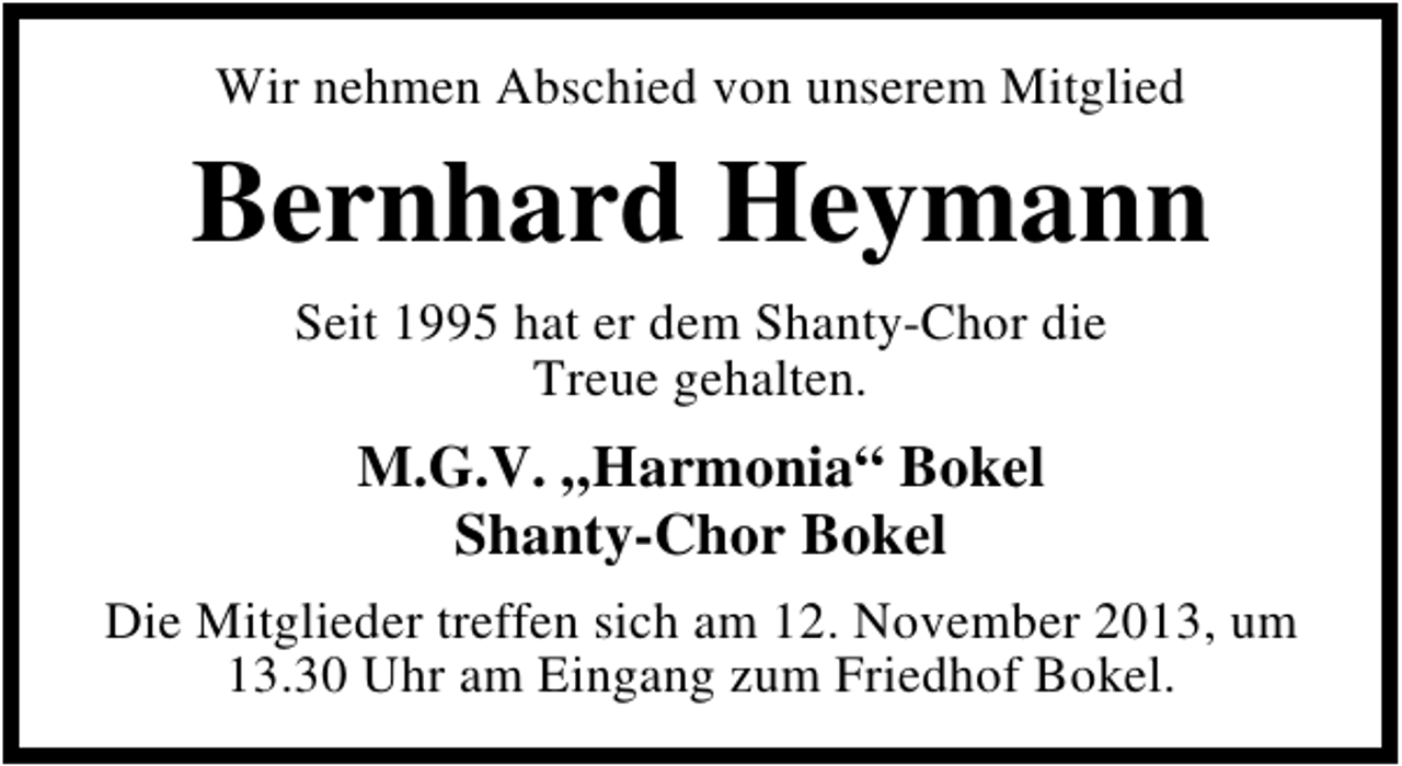 <p>Wir nehmen Abschied von unserem Mitglied</p><p>Bernhard Heymann<br />Seit 1995 hat er dem Shanty-Chor die<br />Treue gehalten.</p><p>M.G.V. „Harmonia“ Bokel<br />Shanty-Chor Bokel<br />Die Mitglieder treffen sich am 12. November 2013, um<br />13.30 Uhr am Eingang zum Friedhof Bokel.</p>