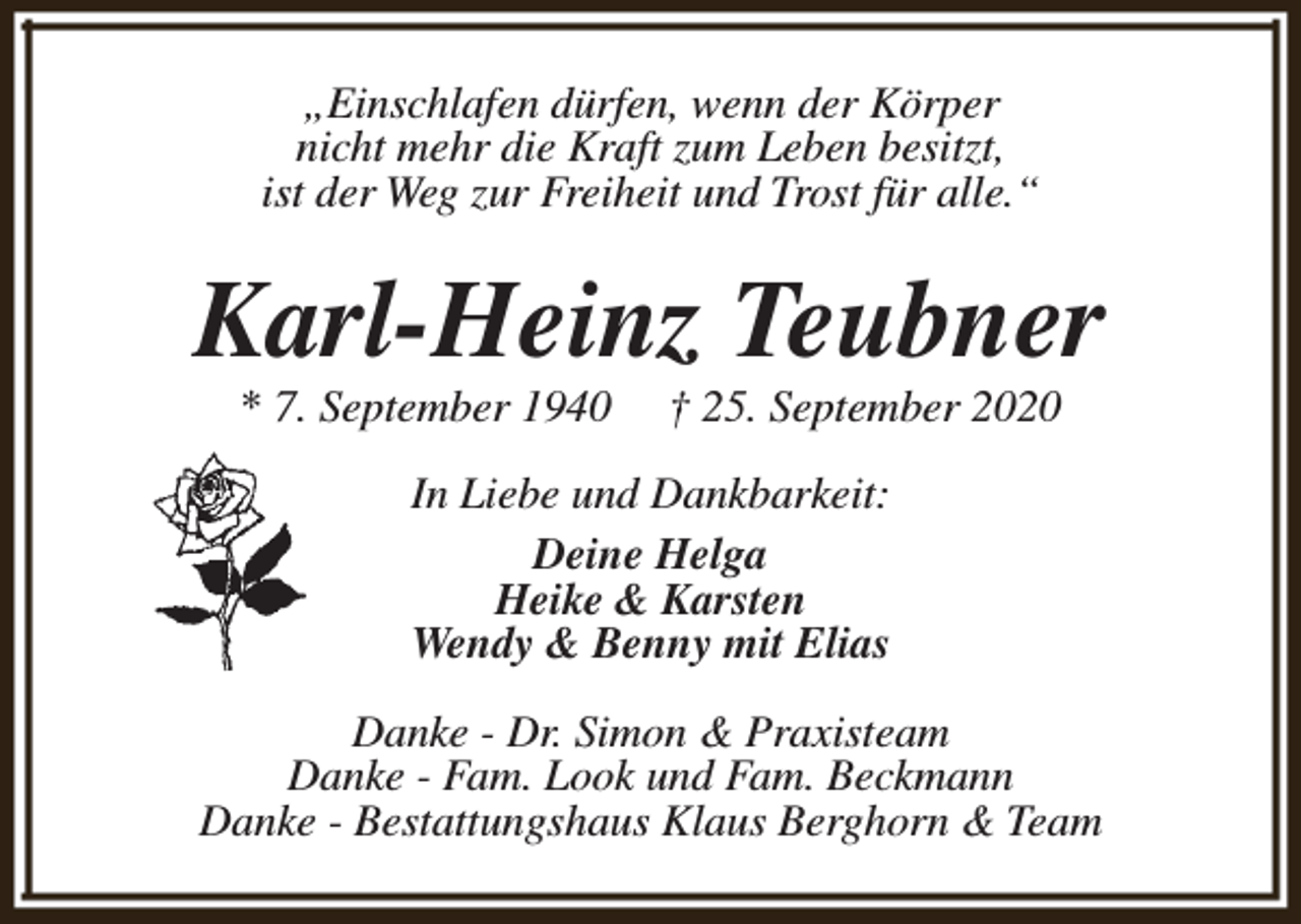 <p>„Einschlafen dürfen, wenn der Körper<br />nicht mehr die Kraft zum Leben besitzt,<br />ist der Weg zur Freiheit und Trost für alle.“</p><p>Karl-Heinz Teubner<br />* 7. September 1940</p><p>† 25. September 2020</p><p>In Liebe und Dankbarkeit:<br />Deine Helga<br />Heike &amp; Karsten<br />Wendy &amp; Benny mit Elias<br />Danke - Dr. Simon &amp; Praxisteam<br />Danke - Fam. Look und Fam. Beckmann<br />Danke - Bestattungshaus Klaus Berghorn &amp; Team</p>