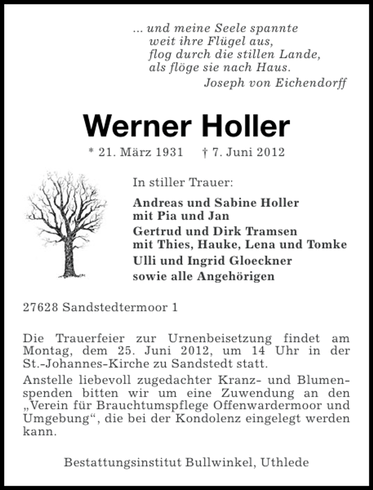 <p>... und meine Seele spannte<br />weit ihre Flügel aus,<br />flog durch die stillen Lande,<br />als flöge sie nach Haus.<br />Joseph von Eichendorff</p><p>Werner Holler<br />* 21. März 1931</p><p>† 7. Juni 2012</p><p>In stiller Trauer:<br />Andreas und Sabine Holler<br />mit Pia und Jan<br />Gertrud und Dirk Tramsen<br />mit Thies, Hauke, Lena und Tomke<br />Ulli und Ingrid Gloeckner<br />sowie alle Angehörigen<br />27628 Sandstedtermoor 1<br />Die Trauerfeier zur Urnenbeisetzung findet am<br />Montag, dem 25. Juni 2012, um 14 Uhr in der<br />St.-Johannes-Kirche zu Sandstedt statt.<br />Anstelle liebevoll zugedachter Kranz- und Blumenspenden bitten wir um eine Zuwendung an den<br />„Verein für Brauchtumspflege Offenwardermoor und<br />Umgebung“, die bei der Kondolenz eingelegt werden<br />kann.<br />Bestattungsinstitut Bullwinkel, Uthlede</p>