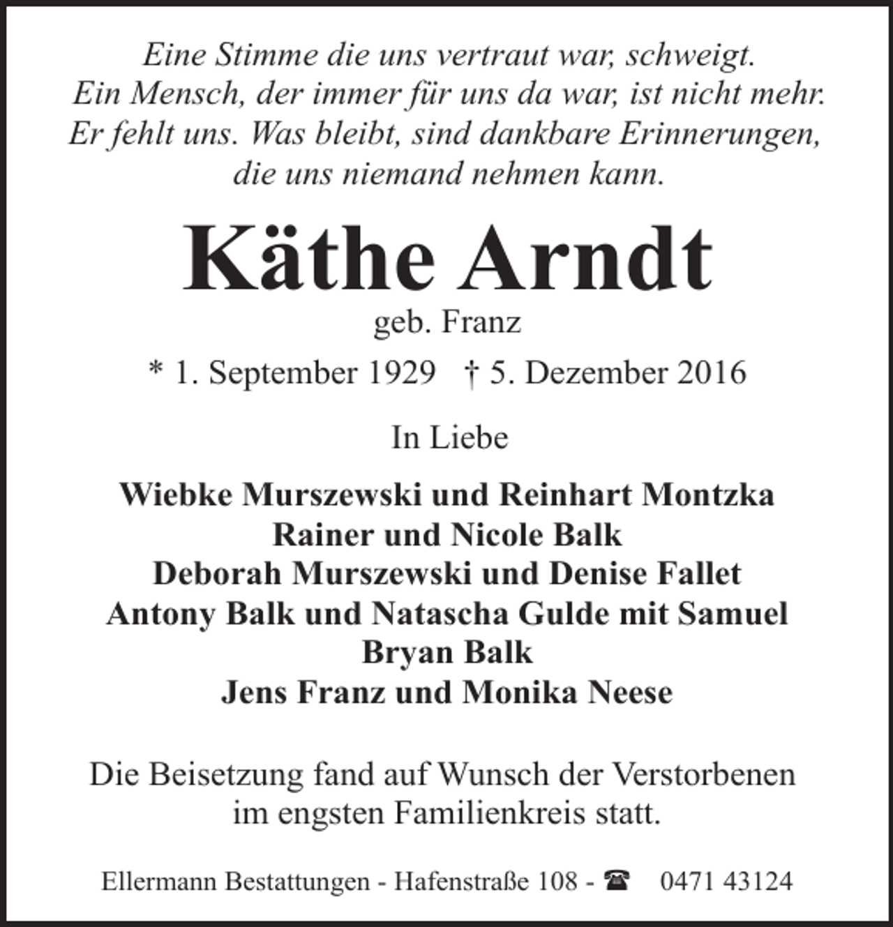<p>Eine Stimme die uns vertraut war, schweigt.<br />Ein Mensch, der immer für uns da war, ist nicht mehr.<br />Er fehlt uns. Was bleibt, sind dankbare Erinnerungen,<br />die uns niemand nehmen kann.</p><p>Käthe Arndt</p><p>geb. Franz<br />* 1. September 1929 † 5. Dezember 2016<br />In Liebe<br />Wiebke Murszewski und Reinhart Montzka<br />Rainer und Nicole Balk<br />Deborah Murszewski und Denise Fallet<br />Antony Balk und Natascha Gulde mit Samuel<br />Bryan Balk<br />Jens Franz und Monika Neese<br />Die Beisetzung fand auf Wunsch der Verstorbenen<br />im engsten Familienkreis statt.<br />Ellermann Bestattungen - Hafenstraße 108 - (</p><p>0471 43124</p>