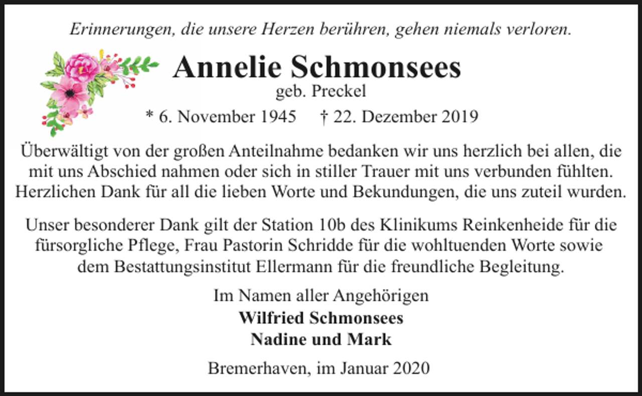 <p>Erinnerungen, die unsere Herzen berühren, gehen niemals verloren.</p><p>Annelie Schmonsees</p><p>geb. Preckel<br />* 6. November 1945 † 22. Dezember 2019<br />Überwältigt von der großen Anteilnahme bedanken wir uns herzlich bei allen, die<br />mit uns Abschied nahmen oder sich in stiller Trauer mit uns verbunden fühlten.<br />Herzlichen Dank für all die lieben Worte und Bekundungen, die uns zuteil wurden.<br />Unser besonderer Dank gilt der Station 10b des Klinikums Reinkenheide für die<br />fürsorgliche Pflege, Frau Pastorin Schridde für die wohltuenden Worte sowie<br />dem Bestattungsinstitut Ellermann für die freundliche Begleitung.<br />Im Namen aller Angehörigen<br />Wilfried Schmonsees<br />Nadine und Mark<br />Bremerhaven, im Januar 2020</p>