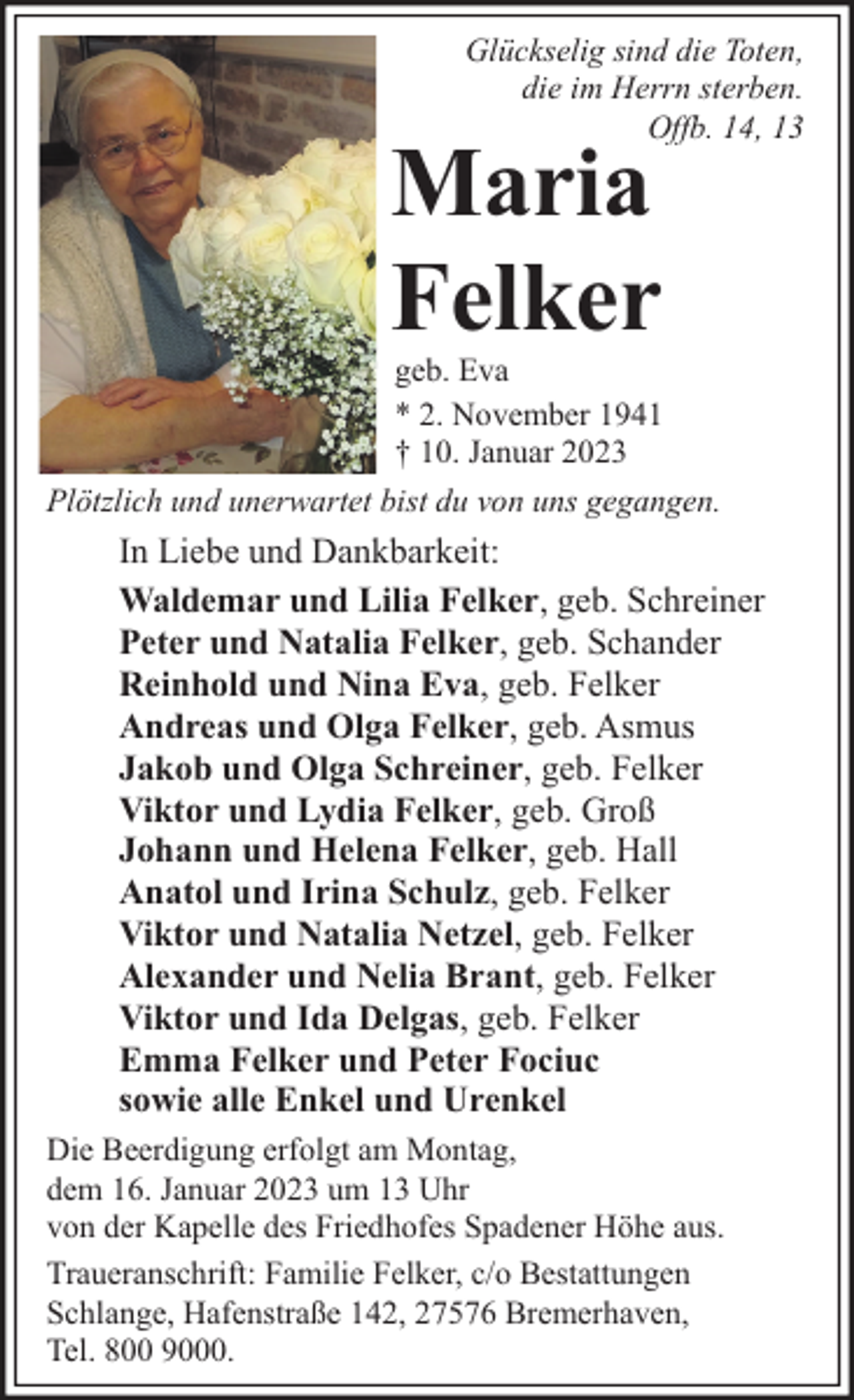<p>Glückselig sind die Toten,<br />die im Herrn sterben.<br />Offb. 14, 13</p><p>Maria<br />Felker</p><p>geb. Eva<br />* 2. November 1941<br />† 10. Januar 2023<br />Plötzlich und unerwartet bist du von uns gegangen.</p><p>In Liebe und Dankbarkeit:<br />Waldemar und Lilia Felker, geb. Schreiner<br />Peter und Natalia Felker, geb. Schander<br />Reinhold und Nina Eva, geb. Felker<br />Andreas und Olga Felker, geb. Asmus<br />Jakob und Olga Schreiner, geb. Felker<br />Viktor und Lydia Felker, geb. Groß<br />Johann und Helena Felker, geb. Hall<br />Anatol und Irina Schulz, geb. Felker<br />Viktor und Natalia Netzel, geb. Felker<br />Alexander und Nelia Brant, geb. Felker<br />Viktor und Ida Delgas, geb. Felker<br />Emma Felker und Peter Fociuc<br />sowie alle Enkel und Urenkel<br />Die Beerdigung erfolgt am Montag,<br />dem 16. Januar 2023 um 13 Uhr<br />von der Kapelle des Friedhofes Spadener Höhe aus.<br />Traueranschrift: Familie Felker, c/o Bestattungen<br />Schlange, Hafenstraße 142, 27576 Bremerhaven,<br />Tel. 800 9000.</p>