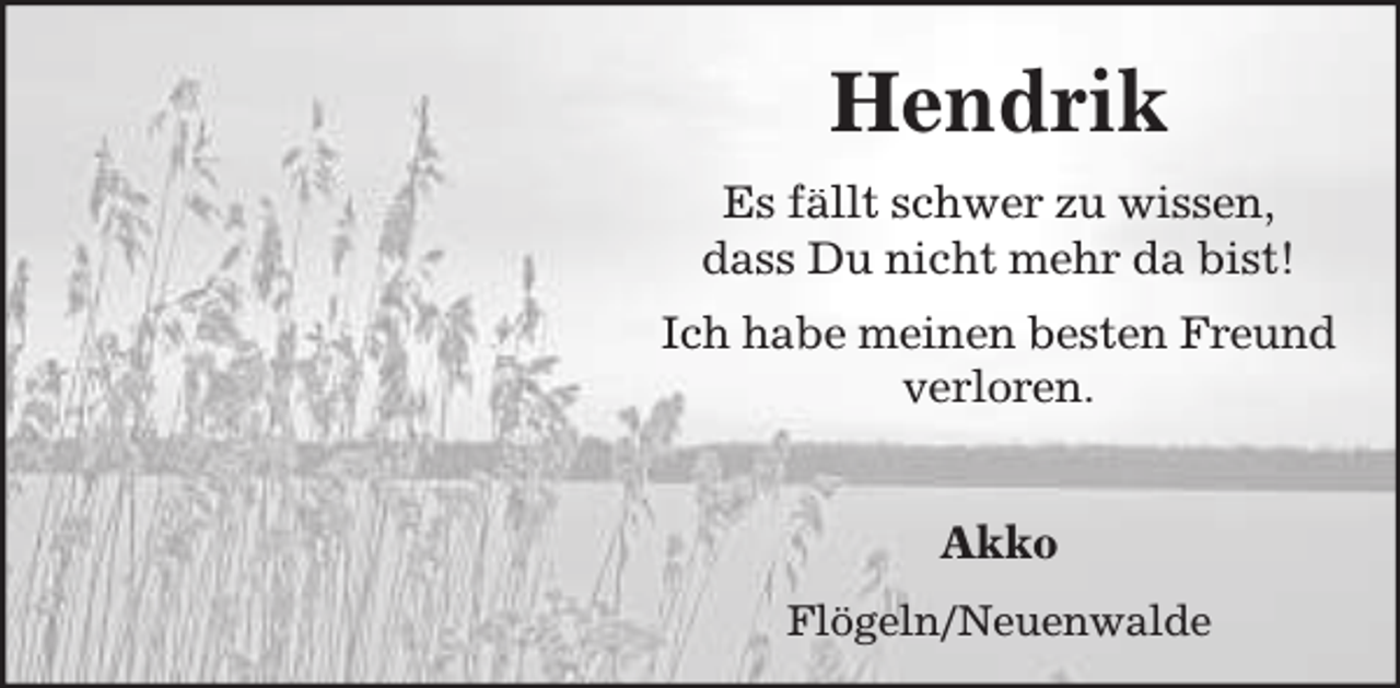 <p>Hendrik<br />Es fällt schwer zu wissen,<br />dass Du nicht mehr da bist!<br />Ich habe meinen besten Freund<br />verloren.</p><p>Akko<br />Flögeln/Neuenwalde</p>