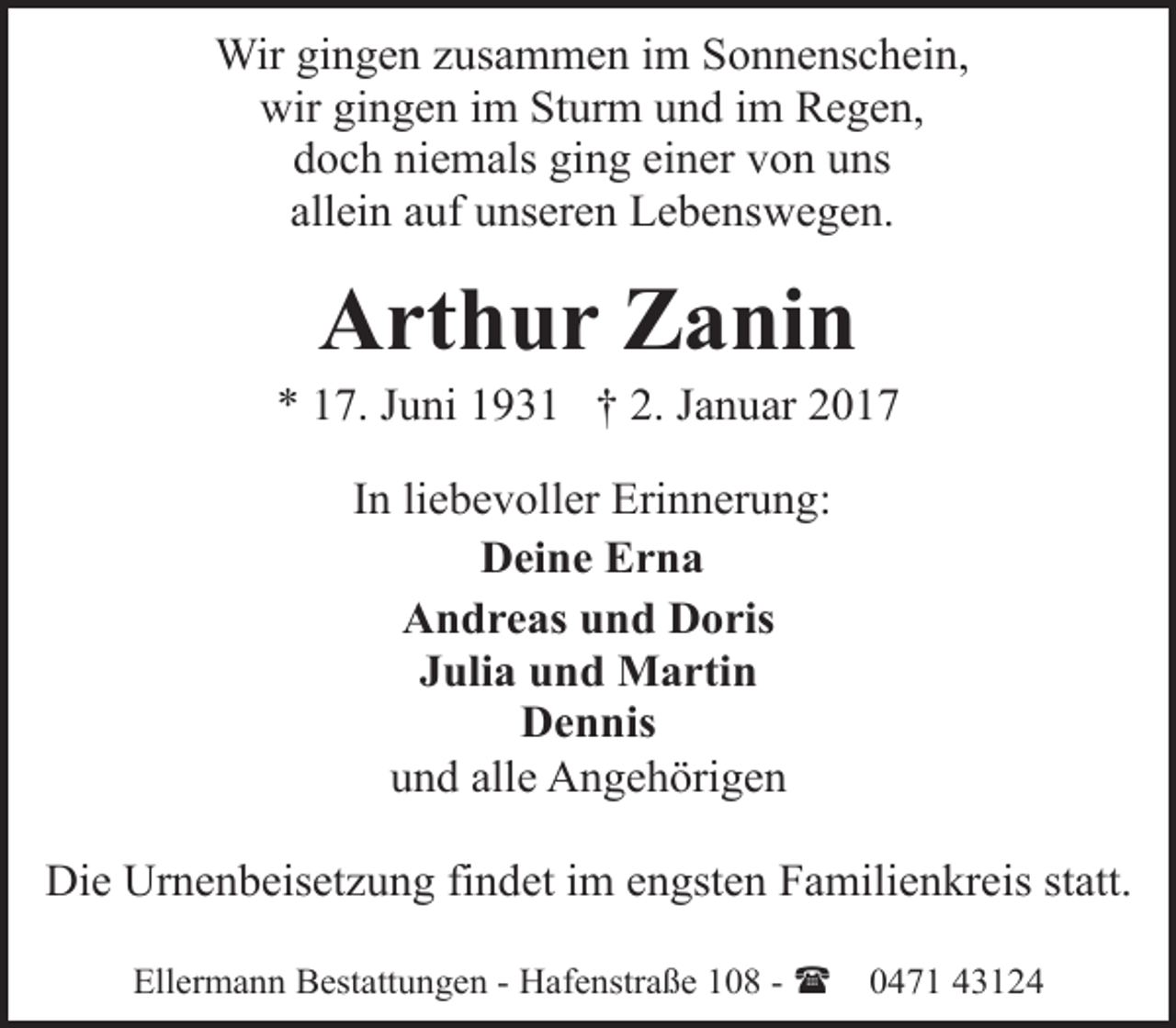 <p>Wir gingen zusammen im Sonnenschein,<br />wir gingen im Sturm und im Regen,<br />doch niemals ging einer von uns<br />allein auf unseren Lebenswegen.</p><p>Arthur Zanin</p><p>* 17. Juni 1931 † 2. Januar 2017<br />In liebevoller Erinnerung:<br />Deine Erna<br />Andreas und Doris<br />Julia und Martin<br />Dennis<br />und alle Angehörigen<br />Die Urnenbeisetzung findet im engsten Familienkreis statt.<br />Ellermann Bestattungen - Hafenstraße 108 - (</p><p>0471 43124</p>