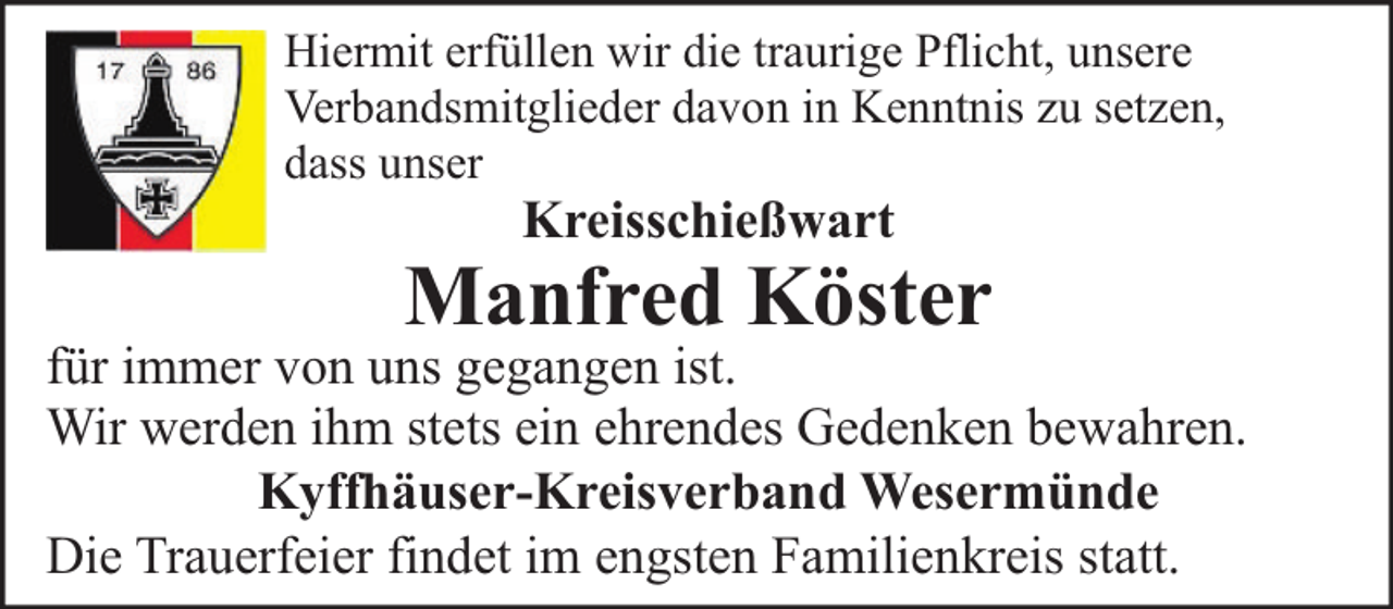 <p>Hiermit erfüllen wir die traurige Pflicht, unsere<br />Verbandsmitglieder davon in Kenntnis zu setzen,<br />dass unser</p><p>Kreisschießwart</p><p>Manfred Köster</p><p>für immer von uns gegangen ist.<br />Wir werden ihm stets ein ehrendes Gedenken bewahren.<br />Kyffhäuser-Kreisverband Wesermünde<br />Die Trauerfeier findet im engsten Familienkreis statt.</p>
