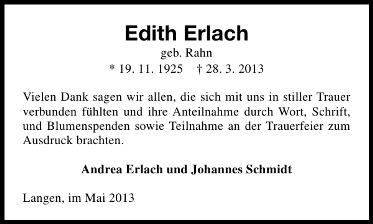 <p>Edith Erlach</p><p>geb. Rahn<br />* 19. 11. 1925 † 28. 3. 2013<br />Vielen Dank sagen wir allen, die sich mit uns in stiller Trauer<br />verbunden fühlten und ihre Anteilnahme durch Wort, Schrift,<br />und Blumenspenden sowie Teilnahme an der Trauerfeier zum<br />Ausdruck brachten.<br />Andrea Erlach und Johannes Schmidt<br />Langen, im Mai 2013</p>