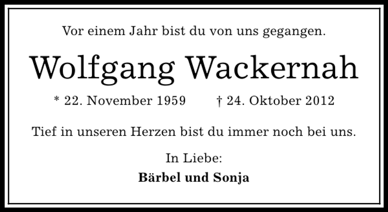 <p>Vor einem Jahr bist du von uns gegangen.</p><p>Wolfgang Wackernah<br />* 22. November 1959</p><p>† 24. Oktober 2012</p><p>Tief in unseren Herzen bist du immer noch bei uns.<br />In Liebe:<br />Bärbel und Sonja</p>