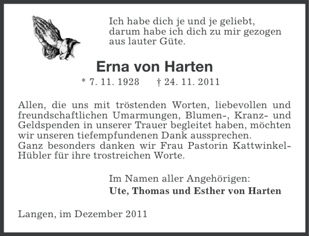 <p>Ich habe dich je und je geliebt,<br />darum habe ich dich zu mir gezogen<br />aus lauter Güte.</p><p>Erna von Harten<br />* 7. 11. 1928</p><p>† 24. 11. 2011</p><p>Allen, die uns mit tröstenden Worten, liebevollen und<br />freundschaftlichen Umarmungen, Blumen-, Kranz- und<br />Geldspenden in unserer Trauer begleitet haben, möchten<br />wir unseren tiefempfundenen Dank aussprechen.<br />Ganz besonders danken wir Frau Pastorin KattwinkelHübler für ihre trostreichen Worte.<br />Im Namen aller Angehörigen:<br />Ute, Thomas und Esther von Harten<br />Langen, im Dezember 2011</p>