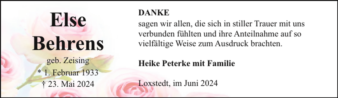 <p>Else<br />Behrens<br />geb. Zeising<br />* 1. Februar 1933<br />† 23. Mai 2024</p><p>DANKE<br />sagen wir allen, die sich in stiller Trauer mit uns<br />verbunden fühlten und ihre Anteilnahme auf so<br />vielfältige Weise zum Ausdruck brachten.<br />Heike Peterke mit Familie<br />Loxstedt, im Juni 2024</p>