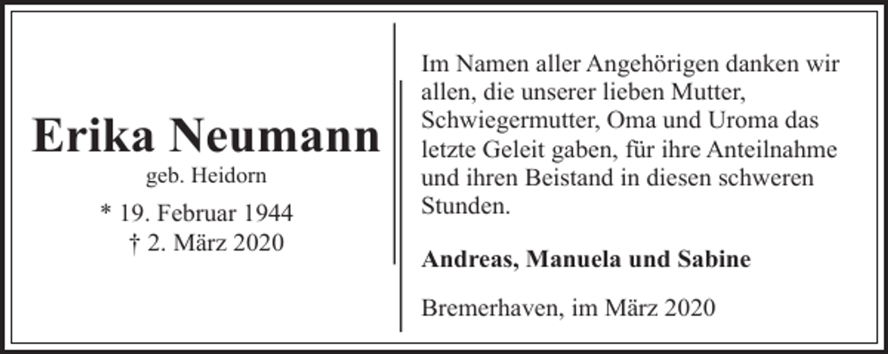 <p>Erika Neumann<br />geb. Heidorn</p><p>* 19. Februar 1944<br />† 2. März 2020</p><p>Im Namen aller Angehörigen danken wir<br />allen, die unserer lieben Mutter,<br />Schwiegermutter, Oma und Uroma das<br />letzte Geleit gaben, für ihre Anteilnahme<br />und ihren Beistand in diesen schweren<br />Stunden.<br />Andreas, Manuela und Sabine<br />Bremerhaven, im März 2020</p>