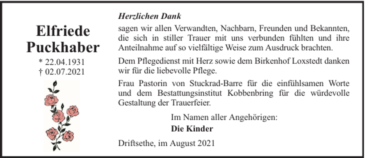 <p>Elfriede<br />Puckhaber<br />* 22.04.1931<br />† 02.07.2021</p><p>Herzlichen Dank<br />sagen wir allen Verwandten, Nachbarn, Freunden und Bekannten,<br />die sich in stiller Trauer mit uns verbunden fühlten und ihre<br />Anteilnahme auf so vielfältige Weise zum Ausdruck brachten.<br />Dem Pflegedienst mit Herz sowie dem Birkenhof Loxstedt danken<br />wir für die liebevolle Pflege.<br />Frau Pastorin von Stuckrad-Barre für die einfühlsamen Worte<br />und dem Bestattungsinstitut Kobbenbring für die würdevolle<br />Gestaltung der Trauerfeier.<br />Im Namen aller Angehörigen:<br />Die Kinder<br />Driftsethe, im August 2021</p>