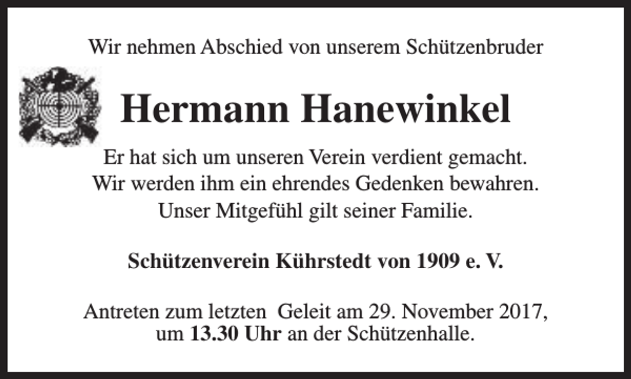 <p>Wir nehmen Abschied von unserem Schützenbruder</p><p>Hermann Hanewinkel<br />Er hat sich um unseren Verein verdient gemacht.<br />Wir werden ihm ein ehrendes Gedenken bewahren.<br />Unser Mitgefühl gilt seiner Familie.<br />Schützenverein Kührstedt von 1909 e. V.<br />Antreten zum letzten Geleit am 29. November 2017,<br />um 13.30 Uhr an der Schützenhalle.</p>