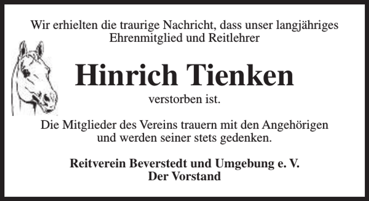 <p>Wir erhielten die traurige Nachricht, dass unser langjähriges<br />Ehrenmitglied und Reitlehrer</p><p>Hinrich Tienken<br />verstorben ist.</p><p>Die Mitglieder des Vereins trauern mit den Angehörigen<br />und werden seiner stets gedenken.<br />Reitverein Beverstedt und Umgebung e. V.<br />Der Vorstand</p>