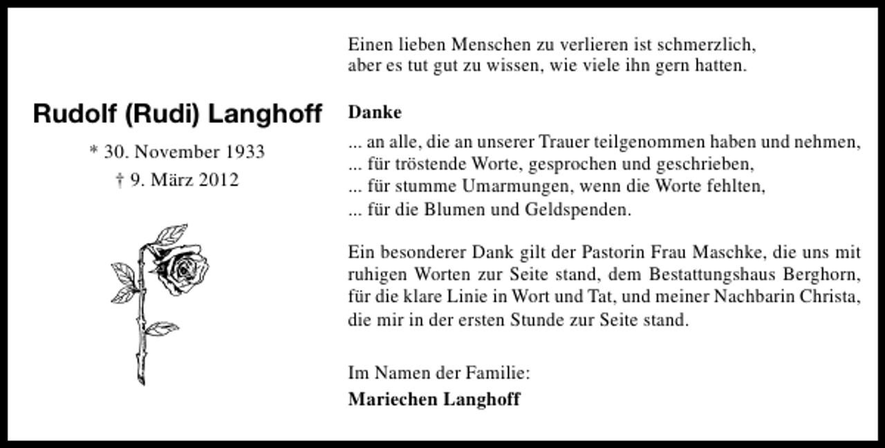 <p>Einen lieben Menschen zu verlieren ist schmerzlich,<br />aber es tut gut zu wissen, wie viele ihn gern hatten.</p><p>Rudolf (Rudi) Langhoff<br />* 30. November 1933<br />† 9. März 2012</p><p>Danke<br />... an alle, die an unserer Trauer teilgenommen haben und nehmen,<br />... für tröstende Worte, gesprochen und geschrieben,<br />... für stumme Umarmungen, wenn die Worte fehlten,<br />... für die Blumen und Geldspenden.<br />Ein besonderer Dank gilt der Pastorin Frau Maschke, die uns mit<br />ruhigen Worten zur Seite stand, dem Bestattungshaus Berghorn,<br />für die klare Linie in Wort und Tat, und meiner Nachbarin Christa,<br />die mir in der ersten Stunde zur Seite stand.<br />Im Namen der Familie:<br />Mariechen Langhoff</p>
