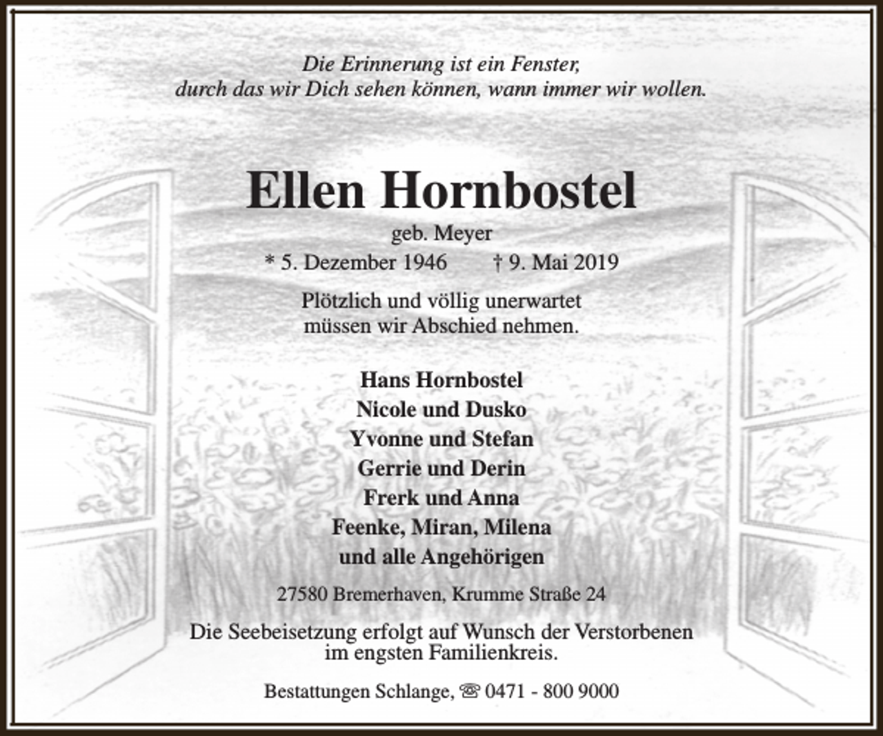 <p>Die Erinnerung ist ein Fenster,<br />durch das wir Dich sehen können, wann immer wir wollen.</p><p>Ellen Hornbostel<br />geb. Meyer<br />* 5. Dezember 1946<br />† 9. Mai 2019<br />Plötzlich und völlig unerwartet<br />müssen wir Abschied nehmen.<br />Hans Hornbostel<br />Nicole und Dusko<br />Yvonne und Stefan<br />Gerrie und Derin<br />Frerk und Anna<br />Feenke, Miran, Milena<br />und alle Angehörigen<br />27580 Bremerhaven, Krumme Straße 24</p><p>Die Seebeisetzung erfolgt auf Wunsch der Verstorbenen<br />im engsten Familienkreis.<br />Bestattungen Schlange, s 0471 - 800 9000</p>
