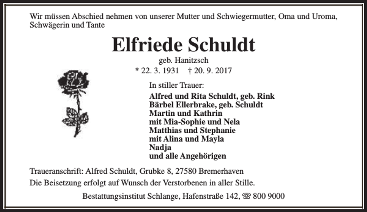 <p>Wir müssen Abschied nehmen von unserer Mutter und Schwiegermutter, Oma und Uroma,<br />Schwägerin und Tante</p><p>Elfriede Schuldt<br />geb. Hanitzsch<br />* 22. 3. 1931 † 20. 9. 2017</p><p>In stiller Trauer:<br />Alfred und Rita Schuldt, geb. Rink<br />Bärbel Ellerbrake, geb. Schuldt<br />Martin und Kathrin<br />mit Mia-Sophie und Nela<br />Matthias und Stephanie<br />mit Alina und Mayla<br />Nadja<br />und alle Angehörigen<br />Traueranschrift: Alfred Schuldt, Grubke 8, 27580 Bremerhaven<br />Die Beisetzung erfolgt auf Wunsch der Verstorbenen in aller Stille.<br />Bestattungsinstitut Schlange, Hafenstraße 142, s 800 9000</p>