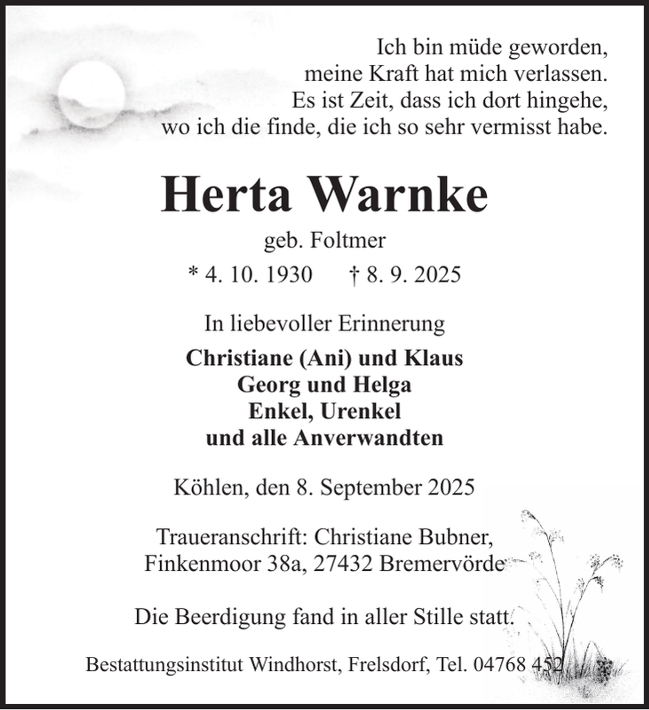 <p>Ich bin müde geworden,<br />meine Kraft hat mich verlassen.<br />Es ist Zeit, dass ich dort hingehe,<br />wo ich die finde, die ich so sehr vermisst habe.</p><p>Herta Warnke<br />geb. Foltmer<br />* 4. 10. 1930 † 8. 9. 2025<br />In liebevoller Erinnerung<br />Christiane (Ani) und Klaus<br />Georg und Helga<br />Enkel, Urenkel<br />und alle Anverwandten<br />Köhlen, den 8. September 2025<br />Traueranschrift: Christiane Bubner,<br />Finkenmoor 38a, 27432 Bremervörde<br />Die Beerdigung fand in aller Stille statt.<br />Bestattungsinstitut Windhorst, Frelsdorf, Tel. 04768 452</p>