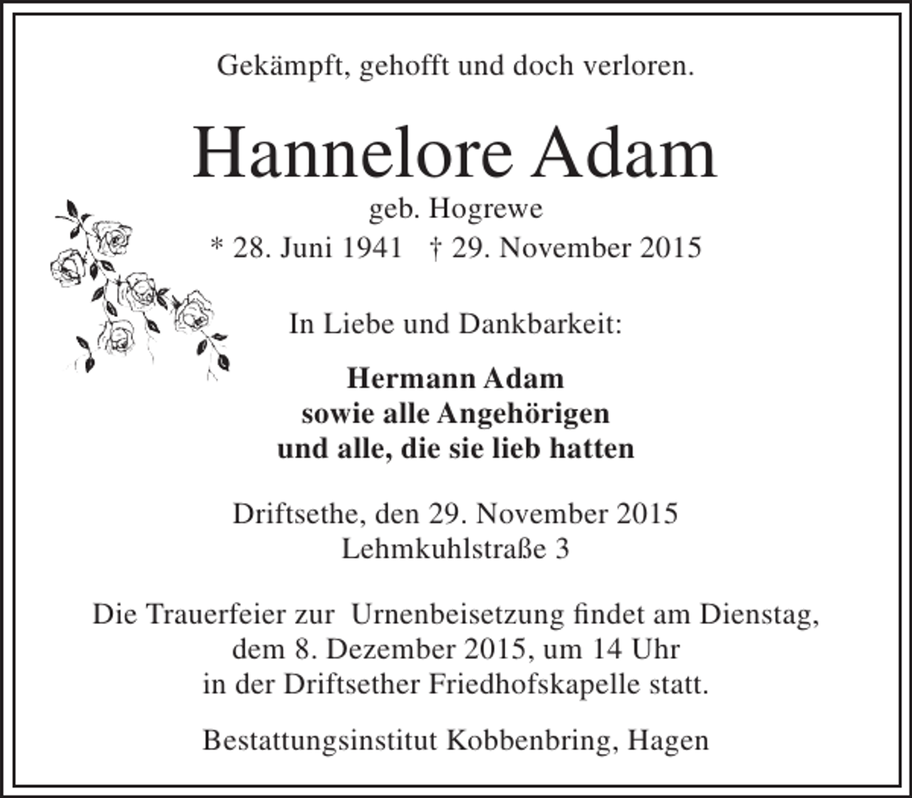 <p>Gekämpft, gehofft und doch verloren.</p><p>Hannelore Adam<br />geb. Hogrewe<br />* 28. Juni 1941 † 29. November 2015<br />In Liebe und Dankbarkeit:<br />Hermann Adam<br />sowie alle Angehörigen<br />und alle, die sie lieb hatten<br />Driftsethe, den 29. November 2015<br />Lehmkuhlstraße 3<br />Die Trauerfeier zur Urnenbeisetzung findet am Dienstag,<br />dem 8. Dezember 2015, um 14 Uhr<br />in der Driftsether Friedhofskapelle statt.<br />Bestattungsinstitut Kobbenbring, Hagen</p>