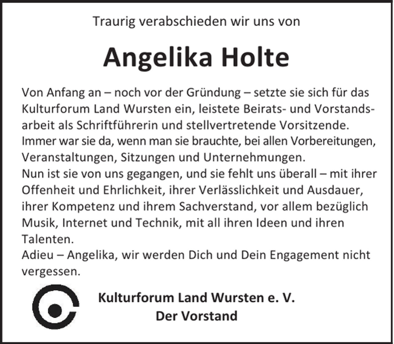 <p>Traurig verabschieden wir uns von</p><p>Angelika Holte<br />Von Anfang an – noch vor der Gründung – setzte sie sich für das<br />Kulturforum Land Wursten ein, leistete Beirats- und Vorstandsarbeit als Schriftführerin und stellvertretende Vorsitzende.<br />Immer war sie da, wenn man sie brauchte, bei allen Vorbereitungen,<br />Veranstaltungen, Sitzungen und Unternehmungen.<br />Nun ist sie von uns gegangen, und sie fehlt uns überall – mit ihrer<br />Offenheit und Ehrlichkeit, ihrer Verlässlichkeit und Ausdauer,<br />ihrer Kompetenz und ihrem Sachverstand, vor allem bezüglich<br />Musik, Internet und Technik, mit all ihren Ideen und ihren<br />Talenten.<br />Adieu – Angelika, wir werden Dich und Dein Engagement nicht<br />vergessen.</p><p>Kulturforum Land Wursten e. V.<br />Der Vorstand</p>