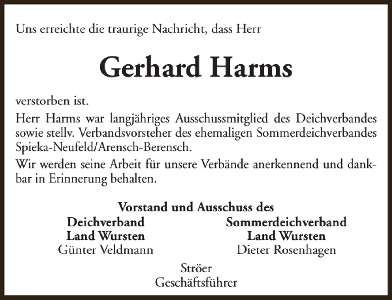 <p>Uns erreichte die traurige Nachricht, dass Herr</p><p>Gerhard Harms<br />verstorben ist.<br />Herr Harms war langjähriges Ausschussmitglied des Deichverbandes<br />sowie stellv. Verbandsvorsteher des ehemaligen Sommerdeichverbandes<br />Spieka-Neufeld/Arensch-Berensch.<br />Wir werden seine Arbeit für unsere Verbände anerkennend und dankbar in Erinnerung behalten.<br />Vorstand und Ausschuss des<br />Deichverband<br />Sommerdeichverband<br />Land Wursten<br />Land Wursten<br />Günter Veldmann<br />Dieter Rosenhagen<br />Ströer<br />Geschäftsführer</p>
