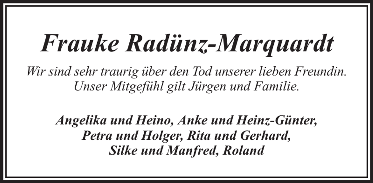 <p>Frauke Radünz-Marquardt<br />Wir sind sehr traurig über den Tod unserer lieben Freundin.<br />Unser Mitgefühl gilt Jürgen und Familie.<br />Angelika und Heino, Anke und Heinz-Günter,<br />Petra und Holger, Rita und Gerhard,<br />Silke und Manfred, Roland</p>