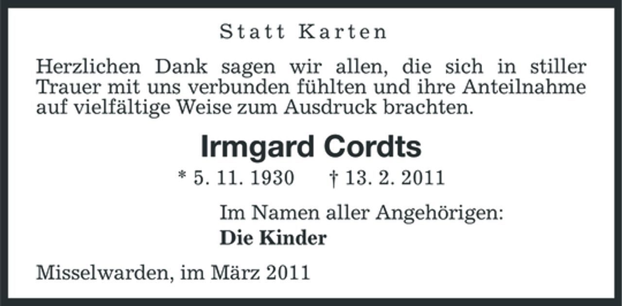 <p>Statt Karten Herzlichen Dank sagen wir allen, die sich in stiller Trauer mit uns verbunden fühlten und ihre Anteilnahme auf vielfältige Weise zum Ausdruck brachten.</p><p>Irmgard Cordts<br />* 5. 11. 1930 † 13. 2. 2011 Im Namen aller Angehörigen: Die Kinder Misselwarden, im März 2011</p>