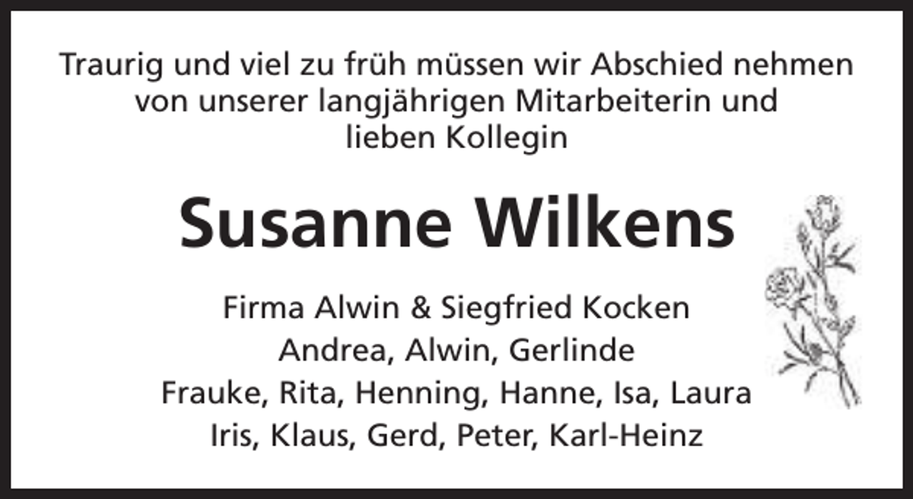 <p>Traurig und viel zu früh müssen wir Abschied nehmen<br />von unserer langjährigen Mitarbeiterin und<br />lieben Kollegin</p><p>Susanne Wilkens<br />Firma Alwin &amp; Siegfried Kocken<br />Andrea, Alwin, Gerlinde<br />Frauke, Rita, Henning, Hanne, Isa, Laura<br />Iris, Klaus, Gerd, Peter, Karl-Heinz</p>