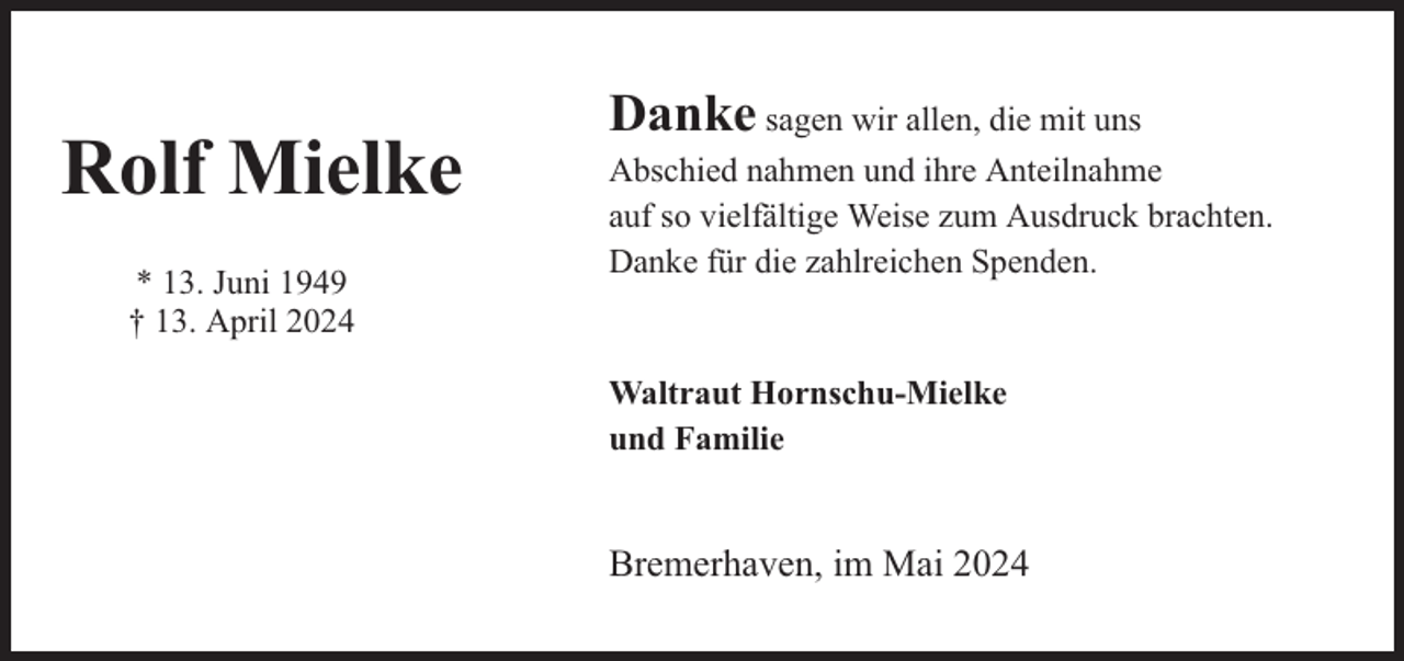 <p>Rolf Mielke<br />* 13. Juni 1949<br />† 13. April 2024</p><p>Danke sagen wir allen, die mit uns<br />Abschied nahmen und ihre Anteilnahme<br />auf so vielfältige Weise zum Ausdruck brachten.<br />Danke für die zahlreichen Spenden.<br />Waltraut Hornschu-Mielke<br />und Familie</p><p>Bremerhaven, im Mai 2024</p>