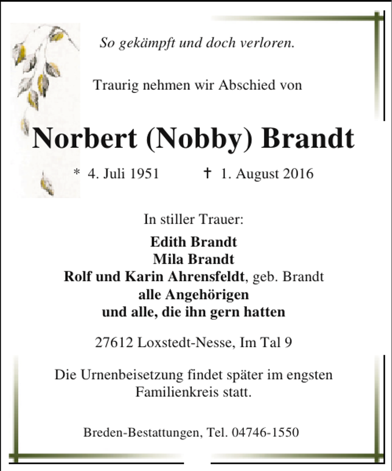 <p>So gekämpft und doch verloren.<br />Traurig nehmen wir Abschied von</p><p>Norbert (Nobby) Brandt<br />* 4. Juli 1951</p><p>B 1. August 2016</p><p>In stiller Trauer:<br />Edith Brandt<br />Mila Brandt<br />Rolf und Karin Ahrensfeldt, geb. Brandt<br />alle Angehörigen<br />und alle, die ihn gern hatten<br />27612 Loxstedt-Nesse, Im Tal 9<br />Die Urnenbeisetzung findet später im engsten<br />Familienkreis statt.<br />Breden-Bestattungen, Tel. 04746-1550</p>