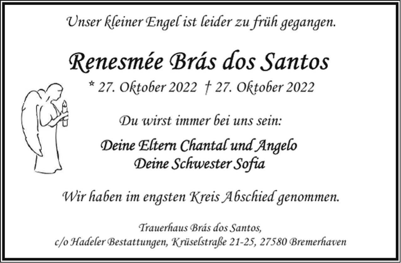 <p>Unser kleiner Engel ist leider zu früh gegangen.</p> <p>* 27. Oktober 2022 † 27. Oktober 2022<br />Du wirst immer bei uns sein:</p> <p>Wir haben im engsten Kreis Abschied genommen.<br />Trauerhaus Brás dos Santos,<br />c/o Hadeler Bestattungen, Krüselstraße 21-25, 27580 Bremerhaven</p>