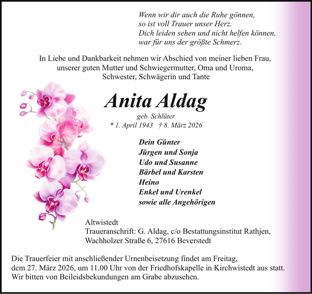<p>Wenn wir dir auch die Ruhe gönnen,<br />so ist voll Trauer unser Herz.<br />Dich leiden sehen und nicht helfen können,<br />war für uns der größte Schmerz.<br />In Liebe und Dankbarkeit nehmen wir Abschied von meiner lieben Frau,<br />unserer guten Mutter und Schwiegermutter, Oma und Uroma,<br />Schwester, Schwägerin und Tante</p><p>Anita Aldag<br />geb. Schlüter<br />* 1. April 1943 † 8. März 2026</p><p>Dein Günter<br />Jürgen und Sonja<br />Udo und Susanne<br />Bärbel und Karsten<br />Heino<br />Enkel und Urenkel<br />sowie alle Angehörigen<br />Altwistedt<br />Traueranschrift: G. Aldag, c/o Bestattungsinstitut Rathjen,<br />Wachholzer Straße 6, 27616 Beverstedt<br />Die Trauerfeier mit anschließender Urnenbeisetzung findet am Freitag,<br />dem 27. März 2026, um 11.00 Uhr von der Friedhofskapelle in Kirchwistedt aus statt.<br />Wir bitten von Beileidsbekundungen am Grabe abzusehen.</p>