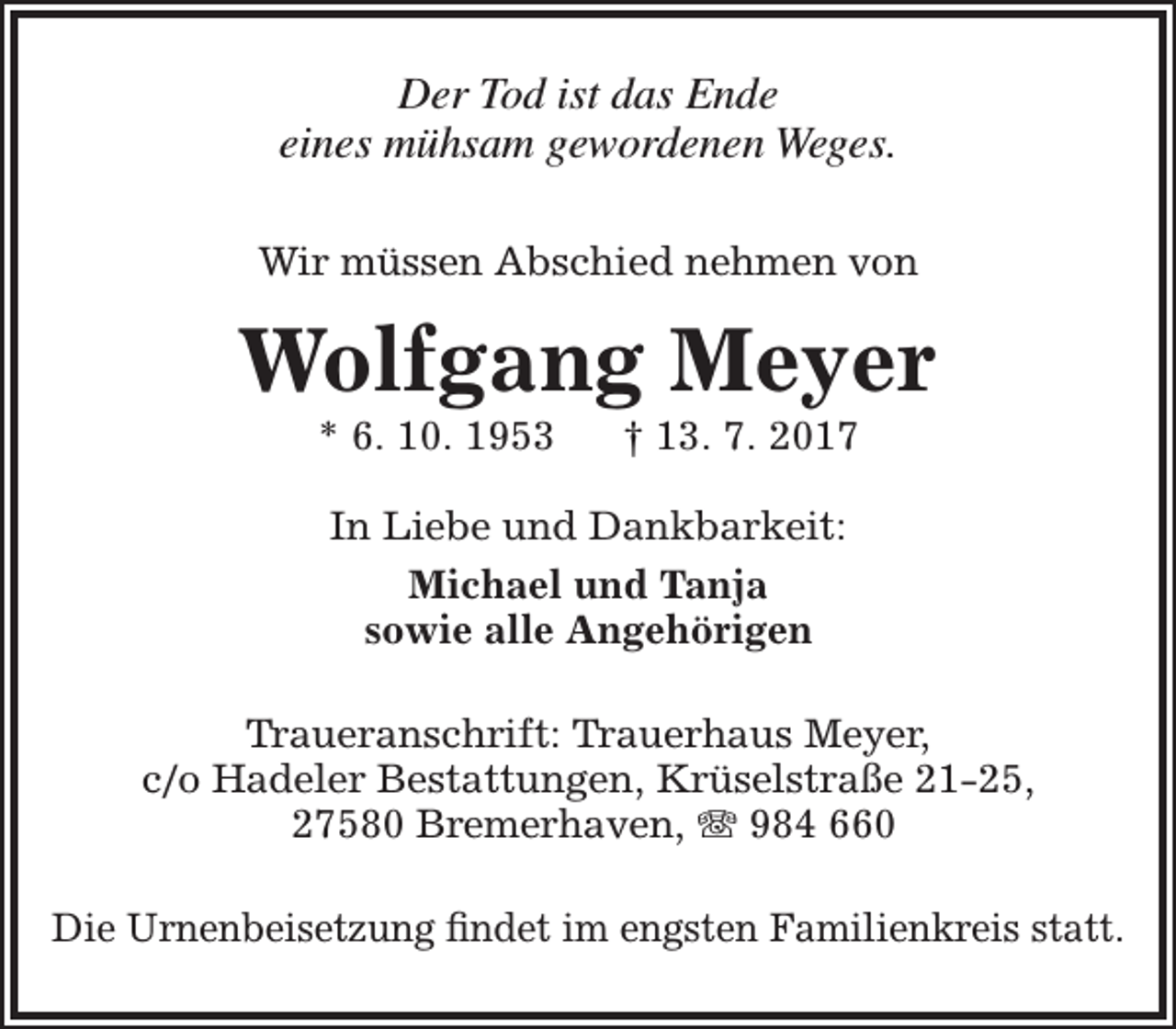 <p>Der Tod ist das Ende<br />eines mühsam gewordenen Weges.<br />Wir müssen Abschied nehmen von</p><p>Wolfgang Meyer<br />* 6. 10. 1953</p><p>† 13. 7. 2017</p><p>In Liebe und Dankbarkeit:<br />Michael und Tanja<br />sowie alle Angehörigen<br />Traueranschrift: Trauerhaus Meyer,<br />c/o Hadeler Bestattungen, Krüselstraße 21-25,<br />27580 Bremerhaven,  984 660<br />Die Urnenbeisetzung findet im engsten Familienkreis statt.</p>