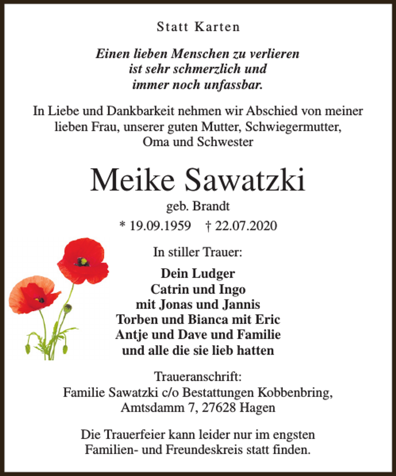 <p>Statt Karten<br />Einen lieben Menschen zu verlieren<br />ist sehr schmerzlich und<br />immer noch unfassbar.<br />In Liebe und Dankbarkeit nehmen wir Abschied von meiner<br />lieben Frau, unserer guten Mutter, Schwiegermutter,<br />Oma und Schwester</p><p>Meike Sawatzki<br />geb. Brandt<br />* 19.09.1959 † 22.07.2020<br />In stiller Trauer:<br />Dein Ludger<br />Catrin und Ingo<br />mit Jonas und Jannis<br />Torben und Bianca mit Eric<br />Antje und Dave und Familie<br />und alle die sie lieb hatten<br />Traueranschrift:<br />Familie Sawatzki c/o Bestattungen Kobbenbring,<br />Amtsdamm 7, 27628 Hagen<br />Die Trauerfeier kann leider nur im engsten<br />Familien- und Freundeskreis statt finden.</p>