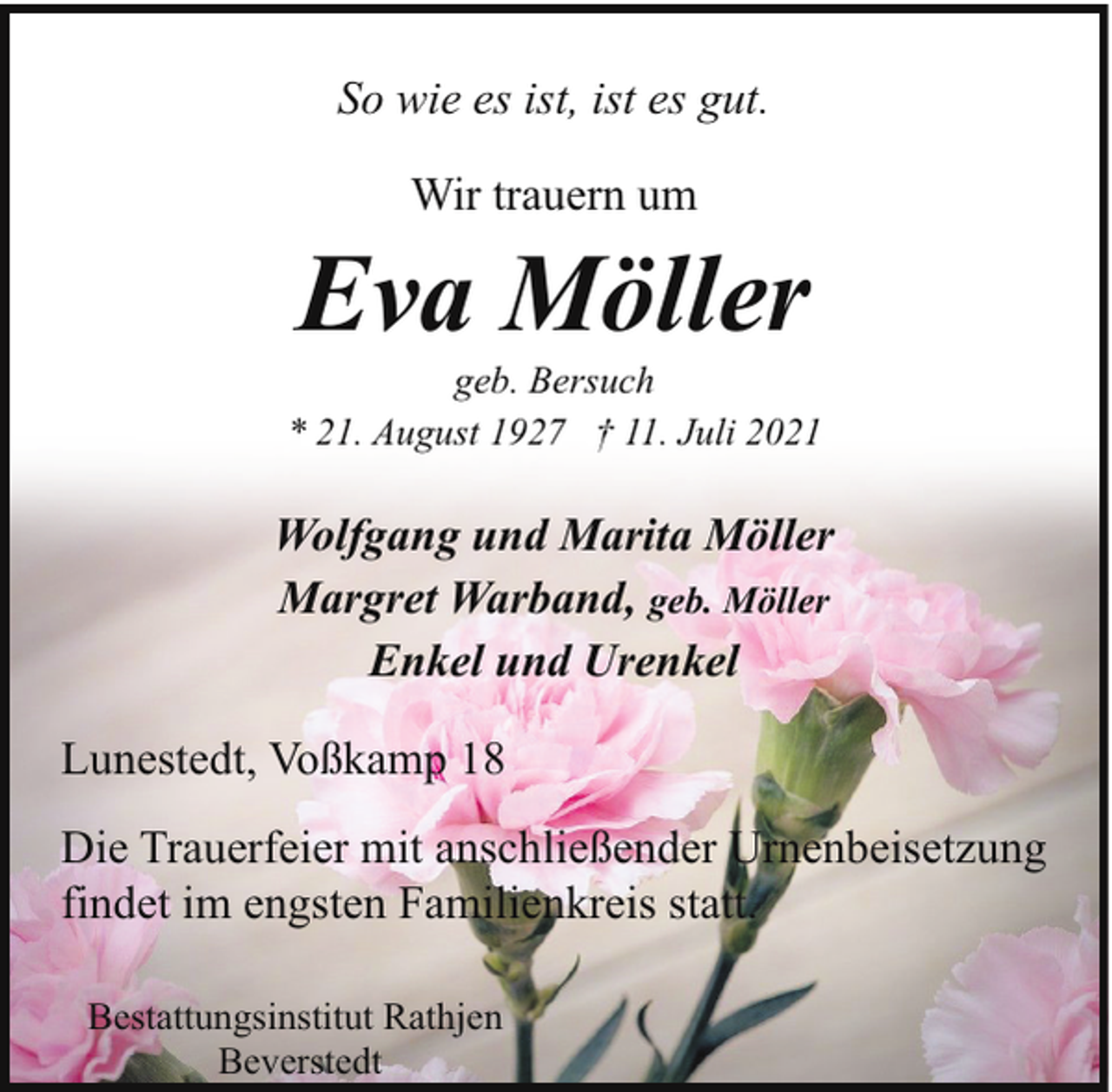 <p>So wie es ist, ist es gut.<br />Wir trauern um</p><p>Eva Möller</p><p>geb. Bersuch<br />* 21. August 1927 † 11. Juli 2021</p><p>Wolfgang und Marita Möller<br />Margret Warband, geb. Möller<br />Enkel und Urenkel<br />Lunestedt, Voßkamp 18<br />Die Trauerfeier mit anschließender Urnenbeisetzung<br />findet im engsten Familienkreis statt.<br />Bestattungsinstitut Rathjen<br />Beverstedt</p>