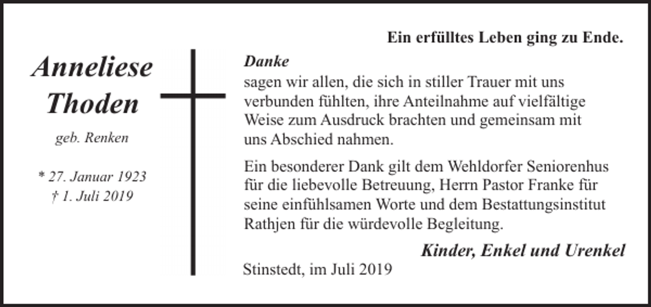 <p>Anneliese<br />Thoden<br />geb. Renken<br />* 27. Januar 1923<br />† 1. Juli 2019</p><p>Ein erfülltes Leben ging zu Ende.<br />Danke<br />sagen wir allen, die sich in stiller Trauer mit uns<br />verbunden fühlten, ihre Anteilnahme auf vielfältige<br />Weise zum Ausdruck brachten und gemeinsam mit<br />uns Abschied nahmen.<br />Ein besonderer Dank gilt dem Wehldorfer Seniorenhus<br />für die liebevolle Betreuung, Herrn Pastor Franke für<br />seine einfühlsamen Worte und dem Bestattungsinstitut<br />Rathjen für die würdevolle Begleitung.<br />Stinstedt, im Juli 2019</p><p>Kinder, Enkel und Urenkel</p>
