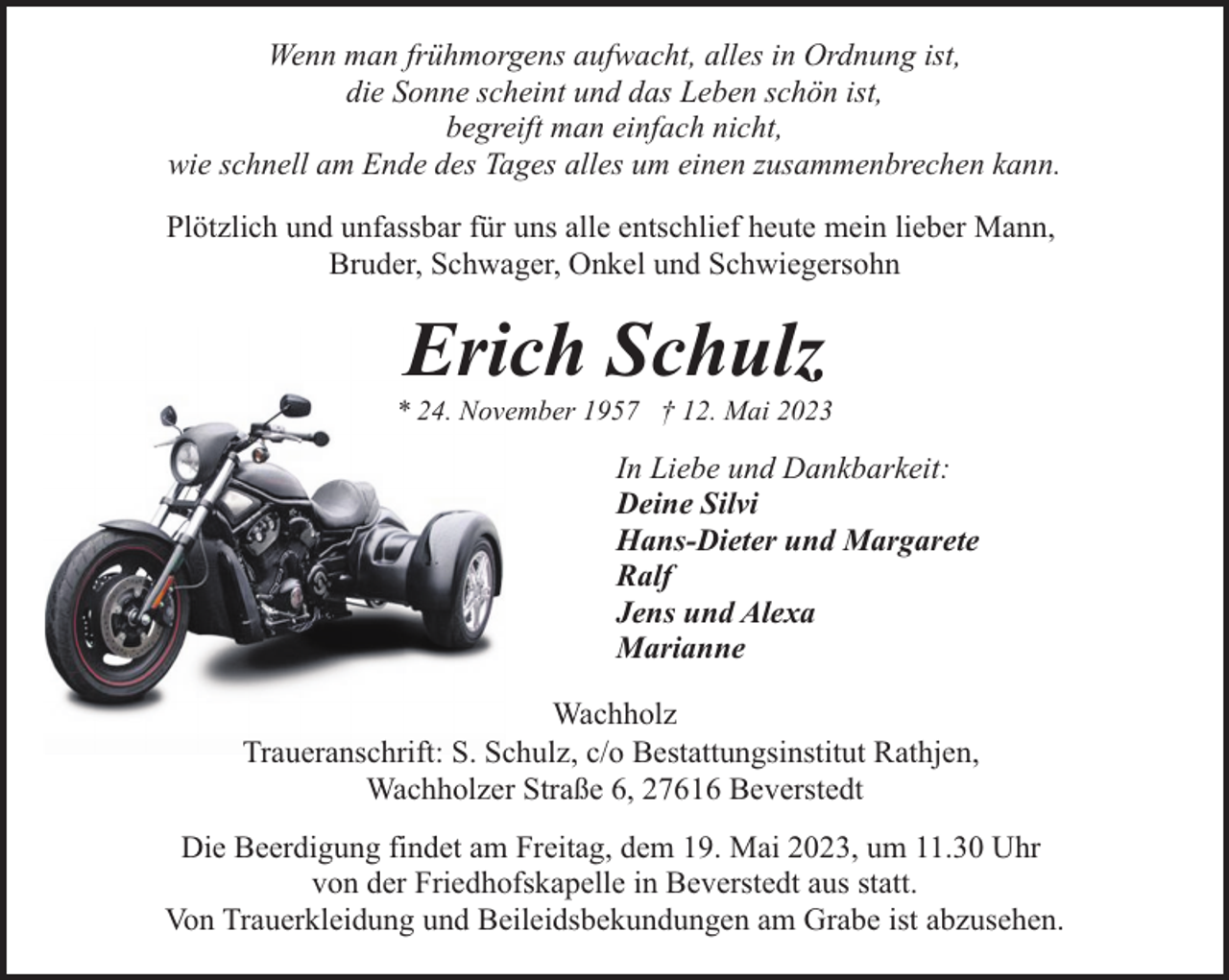 <p>Wenn man frühmorgens aufwacht, alles in Ordnung ist,<br />die Sonne scheint und das Leben schön ist,<br />begreift man einfach nicht,<br />wie schnell am Ende des Tages alles um einen zusammenbrechen kann.<br />Plötzlich und unfassbar für uns alle entschlief heute mein lieber Mann,<br />Bruder, Schwager, Onkel und Schwiegersohn</p><p>Erich Schulz</p><p>* 24. November 1957 † 12. Mai 2023</p><p>In Liebe und Dankbarkeit:<br />Deine Silvi<br />Hans-Dieter und Margarete<br />Ralf<br />Jens und Alexa<br />Marianne<br />Wachholz<br />Traueranschrift: S. Schulz, c/o Bestattungsinstitut Rathjen,<br />Wachholzer Straße 6, 27616 Beverstedt<br />Die Beerdigung findet am Freitag, dem 19. Mai 2023, um 11.30 Uhr<br />von der Friedhofskapelle in Beverstedt aus statt.<br />Von Trauerkleidung und Beileidsbekundungen am Grabe ist abzusehen.</p>