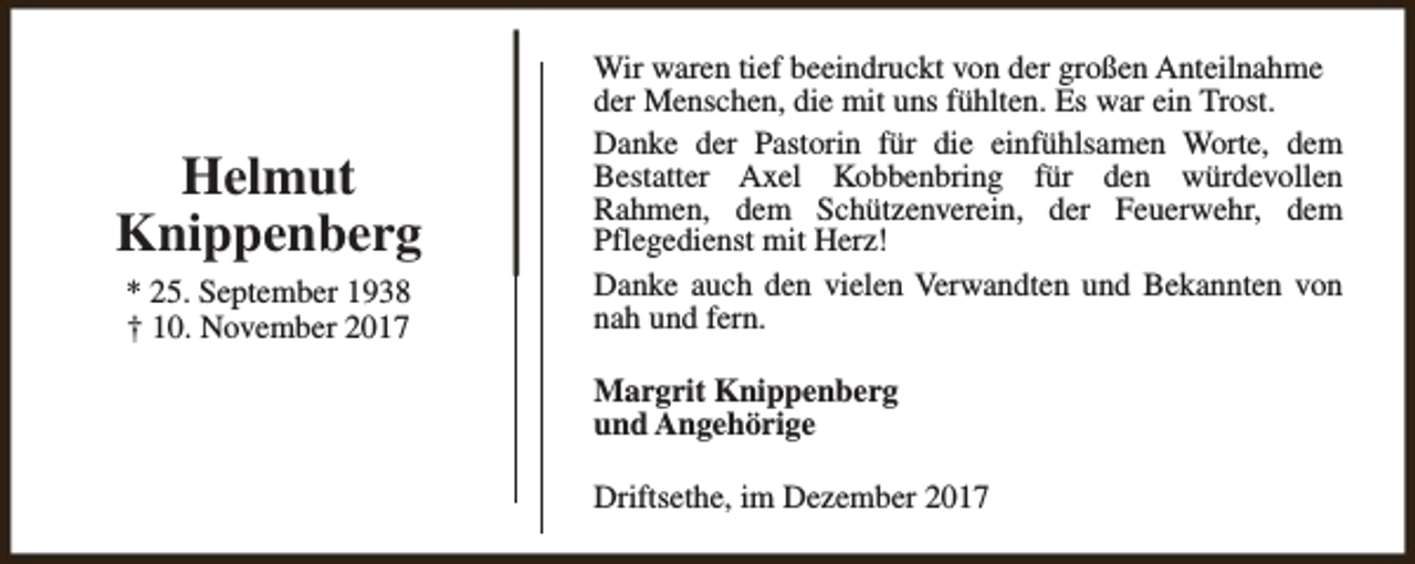 <p>Helmut<br />Knippenberg<br />* 25. September 1938<br />† 10. November 2017</p><p>Wir waren tief beeindruckt von der großen Anteilnahme<br />der Menschen, die mit uns fühlten. Es war ein Trost.<br />Danke der Pastorin für die einfühlsamen Worte, dem<br />Bestatter Axel Kobbenbring für den würdevollen<br />Rahmen, dem Schützenverein, der Feuerwehr, dem<br />Pflegedienst mit Herz!<br />Danke auch den vielen Verwandten und Bekannten von<br />nah und fern.<br />Margrit Knippenberg<br />und Angehörige<br />Driftsethe, im Dezember 2017</p>