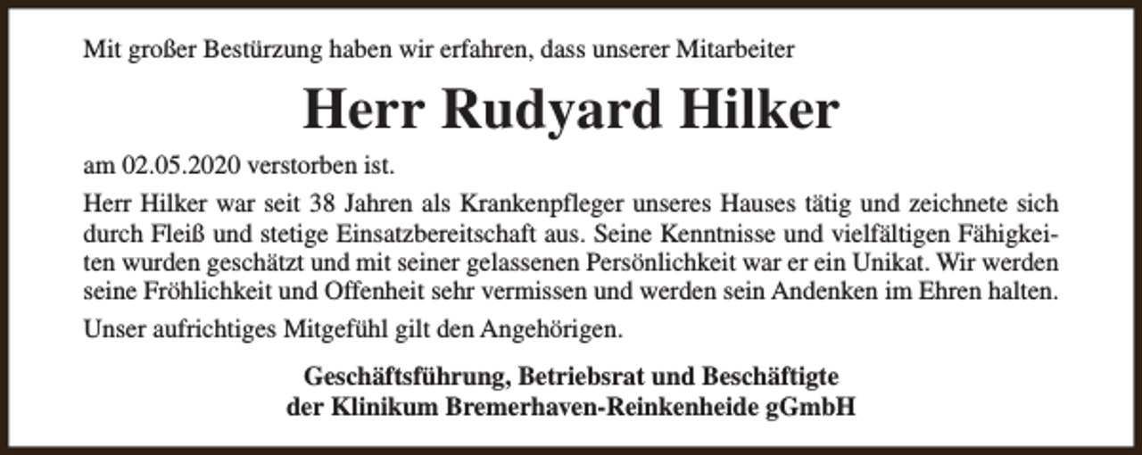 <p>Mit großer Bestürzung haben wir erfahren, dass unserer Mitarbeiter</p><p>Herr Rudyard Hilker<br />am 02.05.2020 verstorben ist.<br />Herr Hilker war seit 38 Jahren als Krankenpfleger unseres Hauses tätig und zeichnete sich<br />durch Fleiß und stetige Einsatzbereitschaft aus. Seine Kenntnisse und vielfältigen Fähigkeiten wurden geschätzt und mit seiner gelassenen Persönlichkeit war er ein Unikat. Wir werden<br />seine Fröhlichkeit und Offenheit sehr vermissen und werden sein Andenken im Ehren halten.<br />Unser aufrichtiges Mitgefühl gilt den Angehörigen.<br />Geschäftsführung, Betriebsrat und Beschäftigte<br />der Klinikum Bremerhaven-Reinkenheide gGmbH</p>
