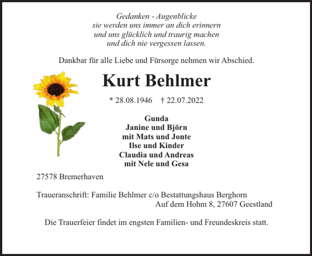 <p>Gedanken - Augenblicke<br />sie werden uns immer an dich erinnern<br />und uns glücklich und traurig machen<br />und dich nie vergessen lassen.<br />Dankbar für alle Liebe und Fürsorge nehmen wir Abschied.</p><p>Kurt Behlmer<br />* 28.08.1946</p><p>† 22.07.2022</p><p>Gunda<br />Janine und Björn<br />mit Mats und Jonte<br />Ilse und Kinder<br />Claudia und Andreas<br />mit Nele und Gesa<br />27578 Bremerhaven<br />Traueranschrift: Familie Behlmer c/o Bestattungshaus Berghorn<br />Auf dem Hohm 8, 27607 Geestland<br />Die Trauerfeier findet im engsten Familien- und Freundeskreis statt.</p>