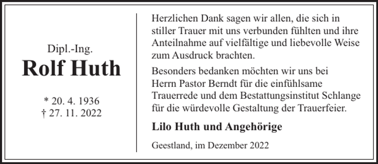 <p>Dipl.-Ing.</p><p>Rolf Huth<br />* 20. 4. 1936<br />† 27. 11. 2022</p><p>Herzlichen Dank sagen wir allen, die sich in<br />stiller Trauer mit uns verbunden fühlten und ihre<br />Anteilnahme auf vielfältige und liebevolle Weise<br />zum Ausdruck brachten.<br />Besonders bedanken möchten wir uns bei<br />Herrn Pastor Berndt für die einfühlsame<br />Trauerrede und dem Bestattungsinstitut Schlange<br />für die würdevolle Gestaltung der Trauerfeier.</p><p>Lilo Huth und Angehörige<br />Geestland, im Dezember 2022</p>