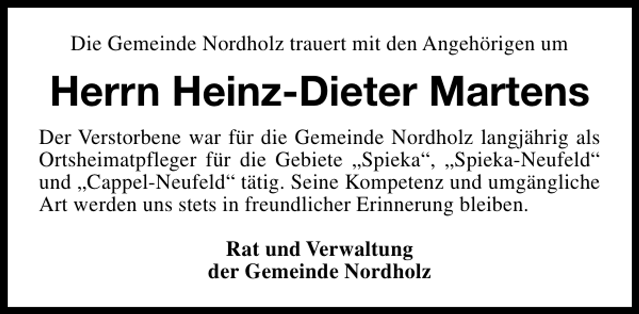 <p>Die Gemeinde Nordholz trauert mit den Angehörigen um</p><p>Herrn Heinz-Dieter Martens<br />Der Verstorbene war für die Gemeinde Nordholz langjährig als<br />Ortsheimatpfleger für die Gebiete „Spieka“, „Spieka-Neufeld“<br />und „Cappel-Neufeld“ tätig. Seine Kompetenz und umgängliche<br />Art werden uns stets in freundlicher Erinnerung bleiben.<br />Rat und Verwaltung<br />der Gemeinde Nordholz</p>