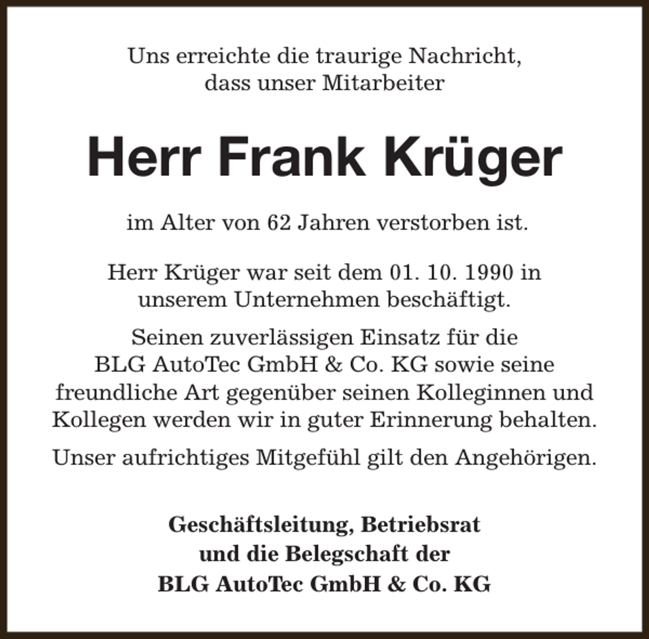 <p>Uns erreichte die traurige Nachricht,<br />dass unser Mitarbeiter</p><p>Herr Frank Krüger<br />im Alter von 62 Jahren verstorben ist.<br />Herr Krüger war seit dem 01. 10. 1990 in<br />unserem Unternehmen beschäftigt.<br />Seinen zuverlässigen Einsatz für die<br />BLG AutoTec GmbH &amp; Co. KG sowie seine<br />freundliche Art gegenüber seinen Kolleginnen und<br />Kollegen werden wir in guter Erinnerung behalten.<br />Unser aufrichtiges Mitgefühl gilt den Angehörigen.<br />Geschäftsleitung, Betriebsrat<br />und die Belegschaft der<br />BLG AutoTec GmbH &amp; Co. KG</p>