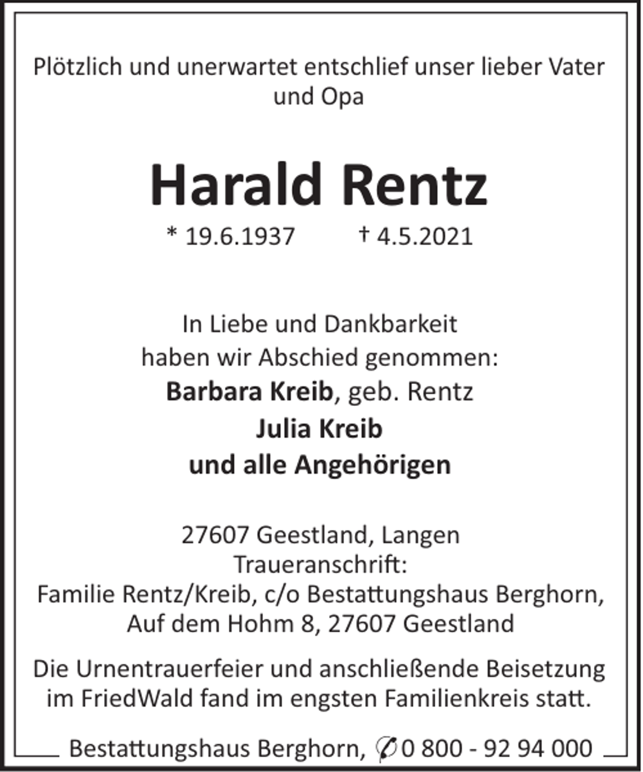 <p>Plötzlich und unerwartet entschlief unser lieber Vater<br />und Opa</p><p>Harald Rentz<br />* 19.6.1937</p><p>† 4.5.2021</p><p>In Liebe und Dankbarkeit<br />haben wir Abschied genommen:</p><p>Barbara Kreib, geb. Rentz<br />Julia Kreib<br />und alle Angehörigen<br />27607 Geestland, Langen<br />Traueranschri!:<br />Familie Rentz/Kreib, c/o Besta"ungshaus Berghorn,<br />Auf dem Hohm 8, 27607 Geestland<br />Die Urnentrauerfeier und anschließende Beisetzung<br />im FriedWald fand im engsten Familienkreis sta".<br />Besta"ungshaus Berghorn, * 0 800 - 92 94 000</p>