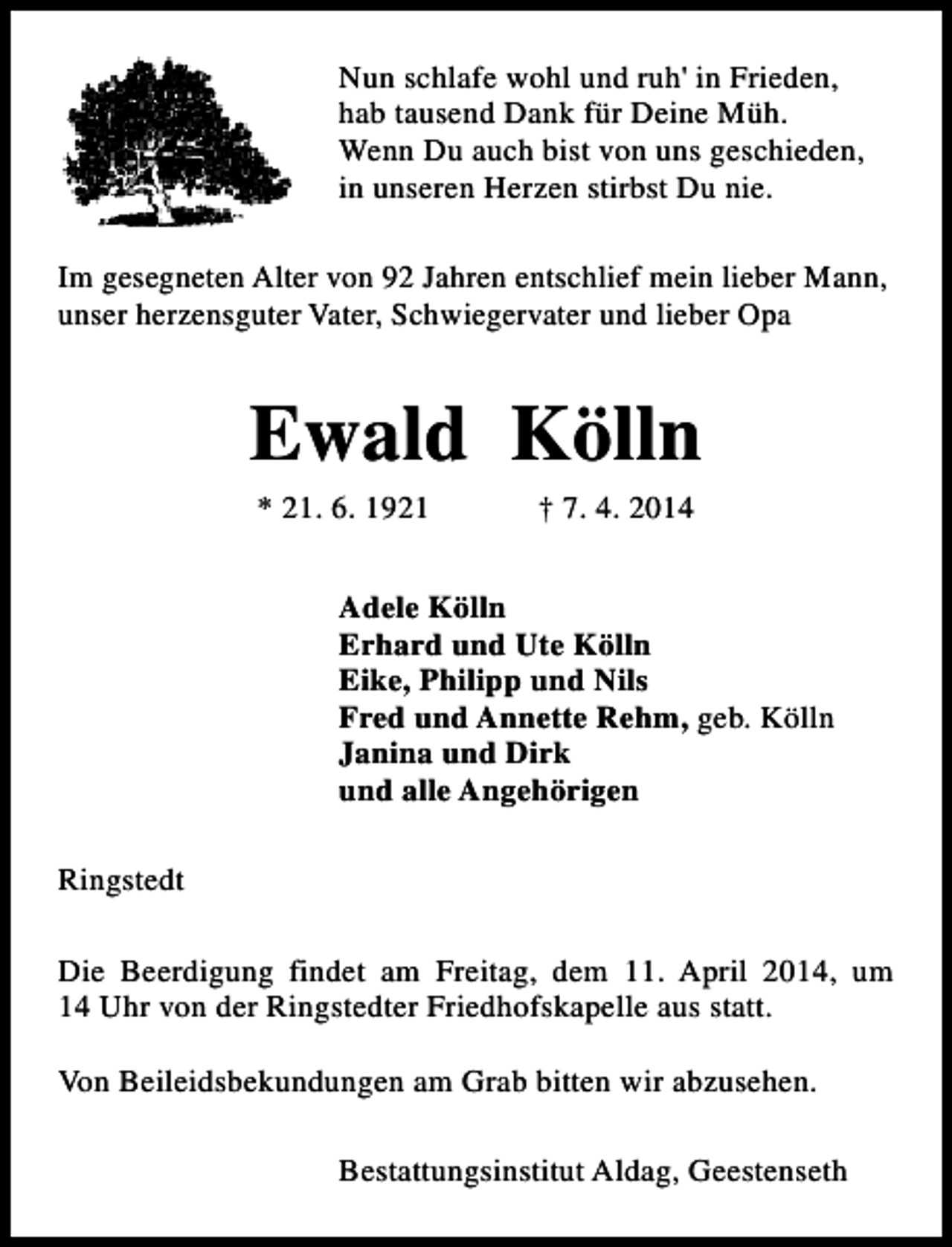 <p>Nun schlafe wohl und ruh' in Frieden,<br />hab tausend Dank für Deine Müh.<br />Wenn Du auch bist von uns geschieden,<br />in unseren Herzen stirbst Du nie.<br />Im gesegneten Alter von 92 Jahren entschlief mein lieber Mann,<br />unser herzensguter Vater, Schwiegervater und lieber Opa</p><p>Ewald Kölln<br />* 21. 6. 1921</p><p>† 7. 4. 2014</p><p>Adele Kölln<br />Erhard und Ute Kölln<br />Eike, Philipp und Nils<br />Fred und Annette Rehm, geb. Kölln<br />Janina und Dirk<br />und alle Angehörigen<br />Ringstedt<br />Die Beerdigung findet am Freitag, dem 11. April 2014, um<br />14 Uhr von der Ringstedter Friedhofskapelle aus statt.<br />Von Beileidsbekundungen am Grab bitten wir abzusehen.<br />Bestattungsinstitut Aldag, Geestenseth</p>