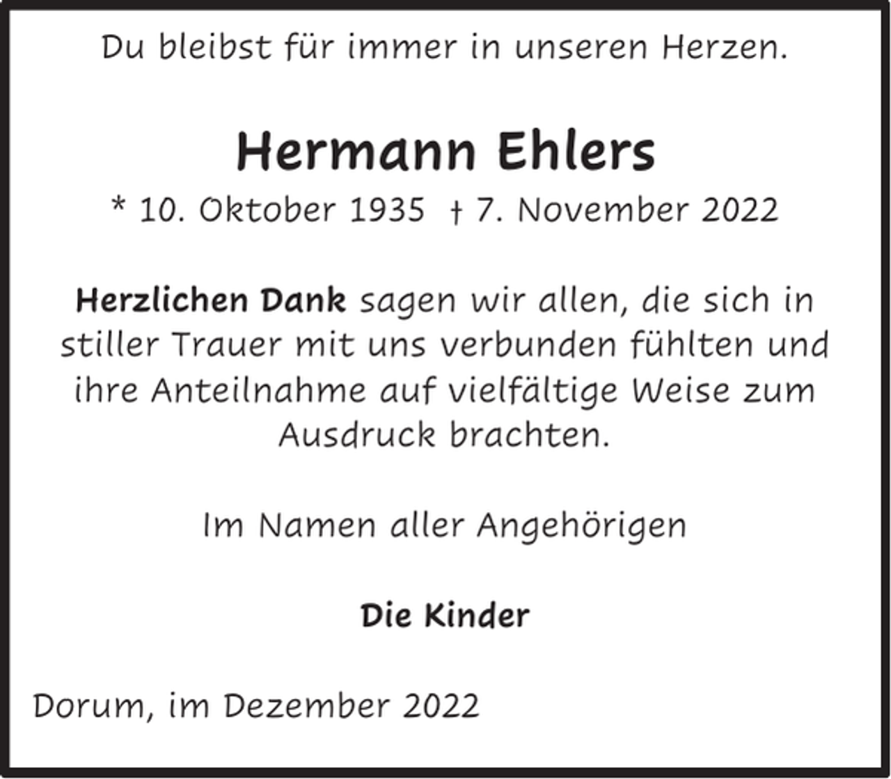 <p>Du bleibst für immer in unseren Herzen.</p><p>Hermann Ehlers</p><p>* 10. Oktober 1935 † 7. November 2022<br />Herzlichen Dank sagen wir allen, die sich in<br />stiller Trauer mit uns verbunden fühlten und<br />ihre Anteilnahme auf vielfältige Weise zum<br />Ausdruck brachten.<br />Im Namen aller Angehörigen<br />Die Kinder<br />Dorum, im Dezember 2022</p>