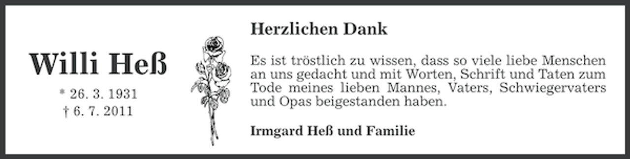 <p>Herzlichen Dank</p><p>Willi Heß<br />* 26. 3. 1931<br />† 6. 7. 2011</p><p>Es ist tröstlich zu wissen, dass so viele liebe Menschen<br />an uns gedacht und mit Worten, Schrift und Taten zum<br />Tode meines lieben Mannes, Vaters, Schwiegervaters<br />und Opas beigestanden haben.<br />Irmgard Heß und Familie</p>