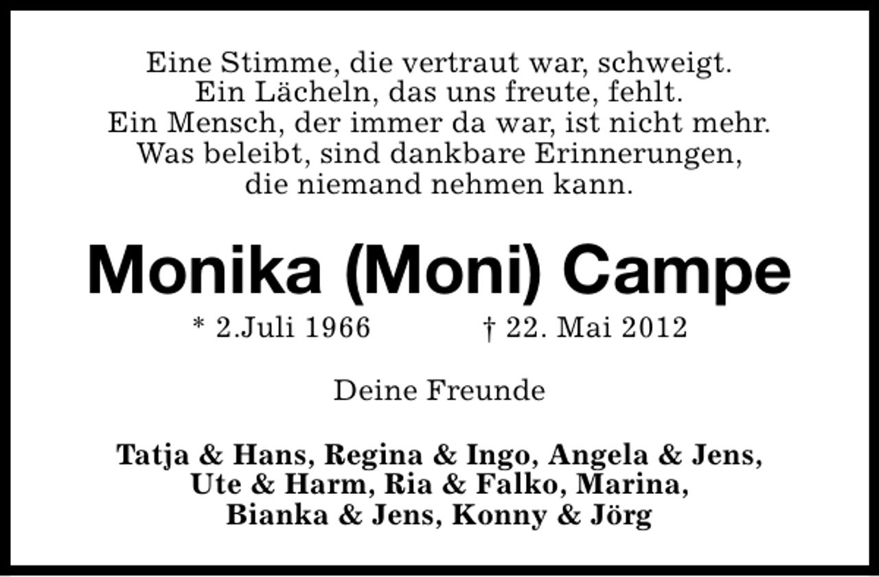 <p>Eine Stimme, die vertraut war, schweigt.<br />Ein Lächeln, das uns freute, fehlt.<br />Ein Mensch, der immer da war, ist nicht mehr.<br />Was beleibt, sind dankbare Erinnerungen,<br />die niemand nehmen kann.</p><p>Monika (Moni) Campe<br />* 2.Juli 1966</p><p>† 22. Mai 2012</p><p>Deine Freunde<br />Tatja &amp; Hans, Regina &amp; Ingo, Angela &amp; Jens,<br />Ute &amp; Harm, Ria &amp; Falko, Marina,<br />Bianka &amp; Jens, Konny &amp; Jörg</p>