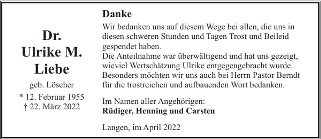<p>Danke</p><p>Dr.<br />Ulrike M.<br />Liebe<br />geb. Löscher<br />* 12. Februar 1955<br />† 22. März 2022</p><p>Wir bedanken uns auf diesem Wege bei allen, die uns in<br />diesen schweren Stunden und Tagen Trost und Beileid<br />gespendet haben.<br />Die Anteilnahme war überwältigend und hat uns gezeigt,<br />wieviel Wertschätzung Ulrike entgegengebracht wurde.<br />Besonders möchten wir uns auch bei Herrn Pastor Berndt<br />für die trostreichen und aufbauenden Wort bedanken.<br />Im Namen aller Angehörigen:<br />Rüdiger, Henning und Carsten<br />Langen, im April 2022</p>